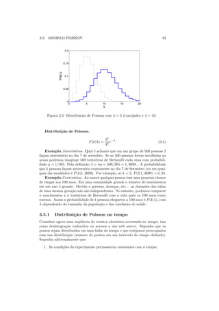 3.5. MODELO POISSON                                                            33


                      0.2



                     0.15
            P(k|λ)



                      0.1



                     0.05



                       0
                        0     5           10           15      20
                                          k

     Figura 3.5: Distribui¸ao de Poisson com λ = 5 (tracejado) e λ = 10.
                          c˜



   Distribui¸˜o de Poisson.
            ca

                                              λk −λ
                                  P (k|λ) =      e .                         (3.4)
                                              k!
    Exemplo.Anivers´rios. Qual ´ achance que em um grupo de 500 pessoas 2
                      a             e
fa¸am anivers´rio no dia 7 de setembro. Se as 500 pessoas forem escolhidas ao
  c           a
acaso podemos imaginar 500 tentativas de Bernoulli cada uma com probabili-
dade q = 1/365. Pela deﬁni¸ao λ = nq = 500/365 = 1, 3699... A probabilidade
                             c˜
que k pessoas fa¸am anivers´rio exatamente no dia 7 de Setembro (ou em qual-
                c            a
quer dia escolhido) ´ P (k|1, 3699). Por exemplo, se k = 2, P (2|1, 3699) = 0, 24.
                    e
    Exemplo.Centen´rios. Ao nascer qualquer pessoa tem uma pequena chance
                      a
de chegar aos 100 anos. Em uma comunidade grande o n´ mero de nascimentos
                                                          u
em um ano ´ grande. Devido a guerras, doen¸as, etc... as dura¸oes das vidas
            e                                  c                   c˜
de uma mesma gera¸ao n˜o s˜o independentes. No entanto, podemos comparar
                    c˜ a a
n nascimentos a n tentativas de Bernoulli com a vida ap´s os 100 anos como
                                                           o
sucesso. Assim a probabilidade de k pessoas chegarem a 100 anos ´ P (k|λ), com
                                                                   e
λ dependendo do tamanho da popula¸ao e das condi¸oes de sa´ de.
                                       c˜             c˜        u

3.5.1    Distribui¸˜o de Poisson no tempo
                  ca
Considere agora uma seq¨ˆncia de eventos aleat´rios ocorrendo no tempo, tais
                         ue                   o
como desintegra¸ao radioativa ou acessos a um web server. Suponha que os
                c˜
pontos sejam distribuidos em uma linha do tempo e que estejamos preocupados
com sua distribui¸ao (n´ mero de pontos em um intervalo de tempo deﬁnido).
                 c˜     u
Suponha adicionalmente que:

  1. As condi¸oes do experimento permanecem constantes com o tempo;
             c˜
 