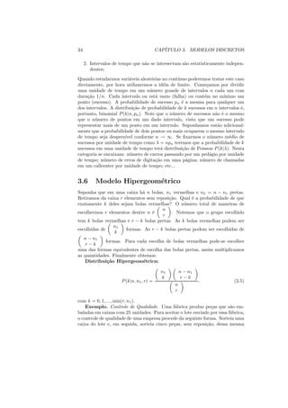 34                                        CAP´
                                             ITULO 3. MODELOS DISCRETOS

     2. Intervalos de tempo que n˜o se intersectam s˜o estatisticamente indepen-
                                 a                  a
        dentes;
Quando estudarmos vari´veis aleat´rias no cont´
                         a          o           ınuo poderemos tratar este caso
diretamente, por hora utilizaremos a id´ia de limite. Come¸amos por dividir
                                           e                  c
uma unidade de tempo em um n´ mero grande de intervalos n cada um com
                                   u
dura¸ao 1/n. Cada intervalo ou est´ vazio (falha) ou cont´m no m´
     c˜                               a                     e        ınimo um
ponto (sucesso). A probabilidade de sucesso pn ´ a mesma para qualquer um
                                                  e
dos intervalos. A distribui¸ao de probabilidade de k sucessos em n intervalos ´,
                            c˜                                                e
portanto, binomial P (k|n, pn ). Note que o n´ mero de sucessos n˜o ´ o mesmo
                                             u                    a e
que o n´ mero de pontos em um dado intervalo, visto que um sucesso pode
        u
representar mais de um ponto em um intervalo. Suponhamos ent˜o adicional-
                                                                   a
mente que a probabilidade de dois pontos ou mais ocuparem o mesmo intervalo
de tempo seja desprez´ conforme n → ∞. Se ﬁxarmos o n´ mero m´dio de
                       ıvel                                     u       e
sucessos por unidade de tempo como λ = npn teremos que a probabilidade de k
sucessos em uma unidade de tempo ter´ distribui¸ao de Poisson P (k|λ). Nesta
                                         a        c˜
categoria se encaixam: n´ mero de carros passando por um ped´gio por unidade
                         u                                      a
de tempo; n´ mero de erros de digita¸ao em uma p´gina; n´mero de chamadas
             u                        c˜            a      u
em um callcenter por unidade de tempo; etc...


3.6       Modelo Hipergeom´trico
                          e
Suponha que em uma caixa h´ n bolas, n1 vermelhas e n2 = n − n1 pretas.
                             a
Retiramos da caixa r elementos sem reposi¸ao. Qual ´ a probabilidade de que
                                         c˜         e
exatamente k deles sejam bolas vermelhas? O n´ mero total de maneiras de
                                                u
                                      n
escolhermos r elementos dentre n ´e        . Notemos que o grupo escolhido
                                      r
tem k bolas vermelhas e r − k bolas pretas. As k bolas vermelhas podem ser
                  n1
escolhidas de         formas. As r − k bolas pretas podem ser escolhidas de
                  k
   n − n1
              formas. Para cada escolha de bolas vermelhas pode-se escolher
    r−k
uma das formas equivalentes de escolha das bolas pretas, assim multiplicamos
as quantidades. Finalmente obtemos:
    Distribui¸˜o Hipergeom´trica:
               ca             e

                                            n1       n − n1
                                            k         r−k
                      P (k|n, n1 , r) =                       .            (3.5)
                                                 n
                                                 r

com k = 0, 1, ..., min(r, n1 ).
    Exemplo. Controle de Qualidade. Uma f´brica produz pe¸as que s˜o em-
                                             a                 c         a
baladas em caixas com 25 unidades. Para aceitar o lote enviado por essa f´brica,
                                                                         a
o controle de qualidade de uma empresa procede da seguinte forma. Sorteia uma
caixa do lote e, em seguida, sorteia cinco pe¸as, sem reposi¸ao, dessa mesma
                                             c               c˜
 