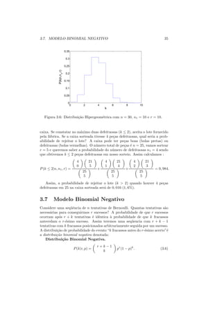 3.7. MODELO BINOMIAL NEGATIVO                                                                  35


                           0.35

                            0.3

                           0.25
             P(k|n,n1,r)



                            0.2

                           0.15

                            0.1

                           0.05

                             0
                              0         2         4       6          8         10
                                                      k

   Figura 3.6: Distribui¸ao Hipergeom´trica com n = 30, n1 = 10 e r = 10.
                        c˜           e


caixa. Se constatar no m´ximo duas defeituosas (k ≤ 2), aceita o lote fornecido
                          a
pela f´brica. Se a caixa sorteada tivesse 4 pe¸as defeituosas, qual seria a prob-
      a                                       c
abilidade de rejeitar o lote? A caixa pode ter pe¸as boas (bolas pretas) ou
                                                     c
defeituosas (bolas vermelhas). O n´ mero total de pe¸as ´ n = 25, vamos sortear
                                   u                 c e
r = 5 e queremos saber a probabilidade do n´ mero de defeituosas n1 = 4 sendo
                                             u
que obtivemos k ≤ 2 pe¸as defeituosas em nosso sorteio. Assim calculamos :
                        c
                                    4        21       4        21          4        21
                                    0         5       1        4           2        3
P (k ≤ 2|n, n1 , r) =                             +                  +                   = 0, 984.
                                        25                25                   25
                                         5                5                    5
   Assim, a probabilidade de rejeitar o lote (k > 2) quando houver 4 pe¸as
                                                                       c
defeituosas em 25 na caixa sorteada ser´ de 0, 016 (1, 6%).
                                       a


3.7      Modelo Binomial Negativo
Considere uma seq¨ˆncia de n tentativas de Bernoulli. Quantas tentativas s˜o
                   ue                                                         a
necess´rias para conseguirmos r sucessos? A probabilidade de que r sucessos
       a
ocorram ap´s r + k tentativas ´ idˆntica ` probabilidade de que k fracassos
             o                   e e        a
antecedam o r-´simo sucesso. Assim teremos uma seq¨ encia com r + k − 1
                 e                                       u
tentativas com k fracassos posicionados arbitrariamente seguida por um sucesso.
A distribui¸ao de probabilidade do evento “k fracassos antes do r-´simo acerto”´
            c˜                                                    e             e
a distribui¸ao binomial negativa denotada:
           c˜
    Distribui¸˜o Binomial Negativa.
               ca
                                                  r+k−1
                                  P (k|r, p) =                 pr (1 − p)k .                (3.6)
                                                    k
 