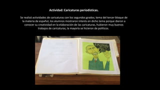 Actividad: Caricaturas periodísticas.
Se realizó actividades de caricaturas con los segundos grados; tema del tercer bloque de
la materia de español, los alumnos mostraron interés en dicho tema porque dieron a
conocer su creatividad en la elaboración de las caricaturas, hubieron muy buenos
trabajos de caricaturas, la mayoría se hicieron de políticos.
 