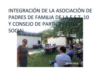 INTEGRACIÓN DE LA ASOCIACIÓN DE
PADRES DE FAMILIA DE LA E.S.T. 10
Y CONSEJO DE PARTICIPACIÓN
SOCIAL
 