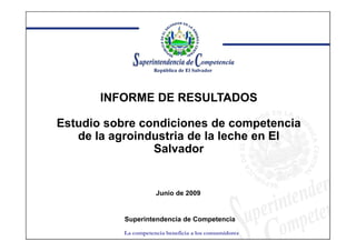 INFORME DE RESULTADOS

Estudio sobre condiciones de competencia
   de la agroindustria de la leche en El
                Salvador


                      Junio de 2009


           Superintendencia de Competencia
           La competencia beneficia a los consumidores
 
