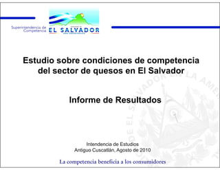 Estudio sobre condiciones de competencia
   del sector de quesos en El Salvador


           Informe de Resultados




                   Intendencia de Estudios
              Antiguo Cuscatlán, Agosto de 2010

        La competencia beneficia a los consumidores
 