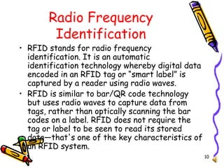 10
Radio Frequency
Identification
• RFID stands for radio frequency
identification. It is an automatic
identification technology whereby digital data
encoded in an RFID tag or “smart label” is
captured by a reader using radio waves.
• RFID is similar to bar/QR code technology
but uses radio waves to capture data from
tags, rather than optically scanning the bar
codes on a label. RFID does not require the
tag or label to be seen to read its stored
data—that's one of the key characteristics of
an RFID system.
 