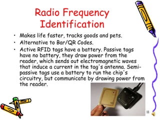 11
Radio Frequency
Identification
• Makes life faster, tracks goods and pets.
• Alternative to Bar/QR Codes.
• Active RFID tags have a battery. Passive tags
have no battery, they draw power from the
reader, which sends out electromagnetic waves
that induce a current in the tag's antenna. Semi-
passive tags use a battery to run the chip's
circuitry, but communicate by drawing power from
the reader.
 