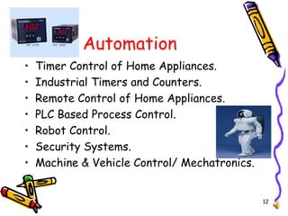 12
Automation
• Timer Control of Home Appliances.
• Industrial Timers and Counters.
• Remote Control of Home Appliances.
• PLC Based Process Control.
• Robot Control.
• Security Systems.
• Machine & Vehicle Control/ Mechatronics.
 