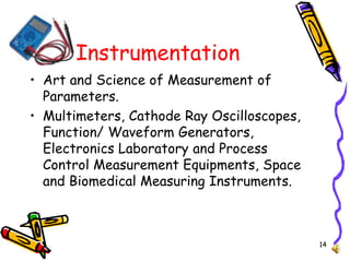 14
Instrumentation
• Art and Science of Measurement of
Parameters.
• Multimeters, Cathode Ray Oscilloscopes,
Function/ Waveform Generators,
Electronics Laboratory and Process
Control Measurement Equipments, Space
and Biomedical Measuring Instruments.
 