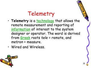 15
Telemetry
• Telemetry is a technology that allows the
remote measurement and reporting of
information of interest to the system
designer or operator. The word is derived
from Greek roots tele = remote, and
metron = measure.
• Wired and Wireless.
 