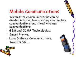 8
Mobile Communications
• Wireless telecommunications can be
divided into two broad categories: mobile
communications and fixed wireless
communications.
• GSM and CDMA Technologies.
• Smart Phones.
• Long Distance Communications.
• Towards 5G……
 