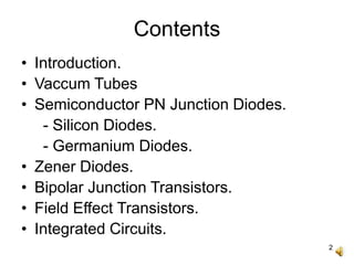 2
Contents
• Introduction.
• Vaccum Tubes
• Semiconductor PN Junction Diodes.
- Silicon Diodes.
- Germanium Diodes.
• Zener Diodes.
• Bipolar Junction Transistors.
• Field Effect Transistors.
• Integrated Circuits.
 