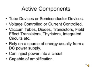 5
Active Components
• Tube Devices or Semiconductor Devices.
• Voltage Controlled or Current Controlled.
• Vaccum Tubes, Diodes, Transistors, Field
Effect Transistors, Thyristors, Integrated
Circuits etc.
• Rely on a source of energy usually from a
DC power supply.
• Can inject power into a circuit.
• Capable of amplification.
 