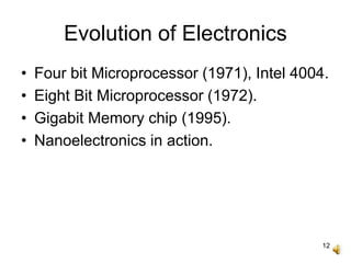 12
Evolution of Electronics
• Four bit Microprocessor (1971), Intel 4004.
• Eight Bit Microprocessor (1972).
• Gigabit Memory chip (1995).
• Nanoelectronics in action.
 