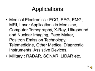 14
Applications
• Medical Electronics : ECG, EEG, EMG,
MRI, Laser Applications in Medicine,
Computer Tomography, X-Ray, Ultrasound
and Nuclear Imaging, Pace Maker,
Positron Emission Technology,
Telemedicine, Other Medical Diagnostic
Instruments, Assistive Devices.
• Military : RADAR, SONAR, LIDAR etc.
 