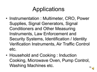 15
Applications
• Instrumentation : Multimeter, CRO, Power
Supplies, Signal Generators, Signal
Conditioners and Other Measuring
Instruments, Law Enforcement and
Security Systems, Identification / Identity
Verification Instruments, Air Traffic Control
etc.
• Household and Cooking : Induction
Cooking, Microwave Oven, Pump Control,
Washing Machines etc.
 