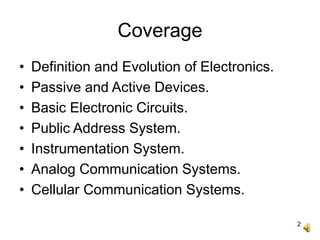 2
Coverage
• Definition and Evolution of Electronics.
• Passive and Active Devices.
• Basic Electronic Circuits.
• Public Address System.
• Instrumentation System.
• Analog Communication Systems.
• Cellular Communication Systems.
 