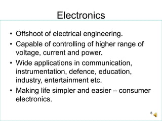6
Electronics
• Offshoot of electrical engineering.
• Capable of controlling of higher range of
voltage, current and power.
• Wide applications in communication,
instrumentation, defence, education,
industry, entertainment etc.
• Making life simpler and easier – consumer
electronics.
 