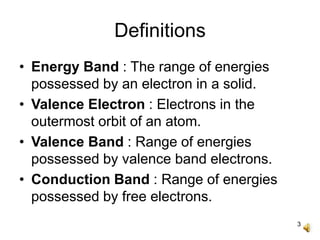 3
Definitions
• Energy Band : The range of energies
possessed by an electron in a solid.
• Valence Electron : Electrons in the
outermost orbit of an atom.
• Valence Band : Range of energies
possessed by valence band electrons.
• Conduction Band : Range of energies
possessed by free electrons.
 