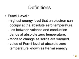 4
Definitions
• Fermi Level :
- highest energy level that an electron can
occupy at the absolute zero temperature.
- lies between valence and conduction
bands at absolute zero temperature.
- tends to change as solids are warmed.
- value of Fermi level at absolute zero
temperature known as Fermi energy.
 