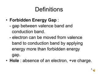 5
Definitions
• Forbidden Energy Gap :
- gap between valence band and
conduction band.
- electron can be moved from valence
band to conduction band by applying
energy more than forbidden energy
gap.
• Hole : absence of an electron, +ve charge.
 