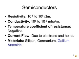 8
Semiconductors
• Resistivity: 10-5 to 106 Ωm.
• Conductivity: 105 to 10-6 mho/m.
• Temperature coefficient of resistance:
Negative.
• Current Flow: Due to electrons and holes.
• Materials: Silicon, Germanium, Gallium
Arsenide.
 