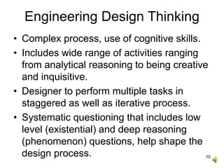 10
Engineering Design Thinking
• Complex process, use of cognitive skills.
• Includes wide range of activities ranging
from analytical reasoning to being creative
and inquisitive.
• Designer to perform multiple tasks in
staggered as well as iterative process.
• Systematic questioning that includes low
level (existential) and deep reasoning
(phenomenon) questions, help shape the
design process.
 