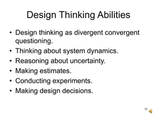 11
Design Thinking Abilities
• Design thinking as divergent convergent
questioning.
• Thinking about system dynamics.
• Reasoning about uncertainty.
• Making estimates.
• Conducting experiments.
• Making design decisions.
 