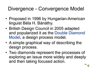 14
Divergence - Convergence Model
• Proposed in 1996 by Hungarian-American
linguist Béla H. Bánáthy.
• British Design Council in 2005 adapted
and popularized it as the Double Diamond
Model, a design process model.
• A simple graphical way of describing the
design process.
• Two diamonds represent the processes of
exploring an issue more widely and deeply
and then taking focused action.
 