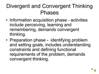 16
Divergent and Convergent Thinking
Phases
• Information acquisition phase - activities
include perceiving, learning and
remembering, demands convergent
thinking.
• Preparation phase - identifying problem
and setting goals, includes understanding
constraints and defining functional
requirements of the problem, demands
convergent thinking.
 