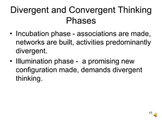 17
Divergent and Convergent Thinking
Phases
• Incubation phase - associations are made,
networks are built, activities predominantly
divergent.
• Illumination phase - a promising new
configuration made, demands divergent
thinking.
 