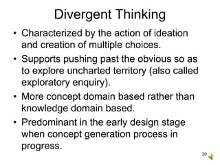 20
Divergent Thinking
• Characterized by the action of ideation
and creation of multiple choices.
• Supports pushing past the obvious so as
to explore uncharted territory (also called
exploratory enquiry).
• More concept domain based rather than
knowledge domain based.
• Predominant in the early design stage
when concept generation process in
progress.
 