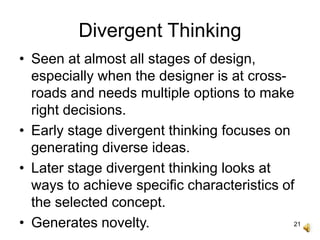 21
Divergent Thinking
• Seen at almost all stages of design,
especially when the designer is at cross-
roads and needs multiple options to make
right decisions.
• Early stage divergent thinking focuses on
generating diverse ideas.
• Later stage divergent thinking looks at
ways to achieve specific characteristics of
the selected concept.
• Generates novelty.
 