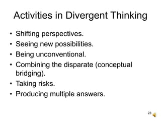 23
Activities in Divergent Thinking
• Shifting perspectives.
• Seeing new possibilities.
• Being unconventional.
• Combining the disparate (conceptual
bridging).
• Taking risks.
• Producing multiple answers.
 
