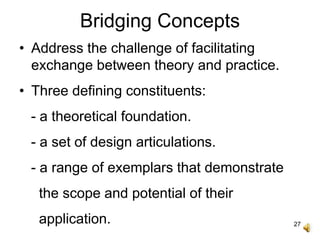 27
Bridging Concepts
• Address the challenge of facilitating
exchange between theory and practice.
• Three defining constituents:
- a theoretical foundation.
- a set of design articulations.
- a range of exemplars that demonstrate
the scope and potential of their
application.
 