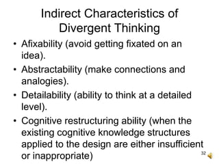 32
Indirect Characteristics of
Divergent Thinking
• Afixability (avoid getting fixated on an
idea).
• Abstractability (make connections and
analogies).
• Detailability (ability to think at a detailed
level).
• Cognitive restructuring ability (when the
existing cognitive knowledge structures
applied to the design are either insufficient
or inappropriate)
 