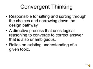 33
Convergent Thinking
• Responsible for sifting and sorting through
the choices and narrowing down the
design pathway.
• A directive process that uses logical
reasoning to converge to correct answer
that is also unambiguous.
• Relies on existing understanding of a
given topic.
 