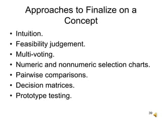 39
Approaches to Finalize on a
Concept
• Intuition.
• Feasibility judgement.
• Multi-voting.
• Numeric and nonnumeric selection charts.
• Pairwise comparisons.
• Decision matrices.
• Prototype testing.
 