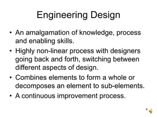 4
Engineering Design
• An amalgamation of knowledge, process
and enabling skills.
• Highly non-linear process with designers
going back and forth, switching between
different aspects of design.
• Combines elements to form a whole or
decomposes an element to sub-elements.
• A continuous improvement process.
 