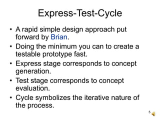 5
Express-Test-Cycle
• A rapid simple design approach put
forward by Brian.
• Doing the minimum you can to create a
testable prototype fast.
• Express stage corresponds to concept
generation.
• Test stage corresponds to concept
evaluation.
• Cycle symbolizes the iterative nature of
the process.
 