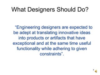 7
What Designers Should Do?
“Engineering designers are expected to
be adept at translating innovative ideas
into products or artifacts that have
exceptional and at the same time useful
functionality while adhering to given
constraints”.
 