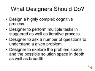 8
What Designers Should Do?
• Design a highly complex cognitive
process.
• Designer to perform multiple tasks in
staggered as well as iterative process.
• Designer to ask a number of questions to
understand a given problem.
• Designer to explore the problem space
and the possible solution space in depth
as well as breadth.
 