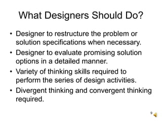 9
What Designers Should Do?
• Designer to restructure the problem or
solution specifications when necessary.
• Designer to evaluate promising solution
options in a detailed manner.
• Variety of thinking skills required to
perform the series of design activities.
• Divergent thinking and convergent thinking
required.
 