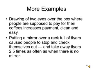 16
More Examples
• Drawing of two eyes over the box where
people are supposed to pay for their
coffees increases payment, clean and
easy.
• Putting a mirror over a rack full of flyers
caused people to stop and check
themselves out — and take away flyers
2.5 times as often as when there is no
mirror.
 
