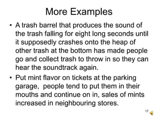 17
More Examples
• A trash barrel that produces the sound of
the trash falling for eight long seconds until
it supposedly crashes onto the heap of
other trash at the bottom has made people
go and collect trash to throw in so they can
hear the soundtrack again.
• Put mint flavor on tickets at the parking
garage, people tend to put them in their
mouths and continue on in, sales of mints
increased in neighbouring stores.
 