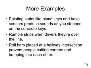 18
More Examples
• Painting stairs like piano keys and have
sensors produce sounds as you stepped
on the concrete keys.
• Rumble strips warn drivers they’re over
the line.
• Roll bars placed at a hallway intersection
prevent people cutting corners and
bumping into each other.
 