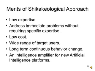 20
Merits of Shikakeological Approach
• Low expertise.
• Address immediate problems without
requiring specific expertise.
• Low cost.
• Wide range of target users.
• Long term continuous behavior change.
• An intelligence amplifier for new Artificial
Intelligence platforms.
 