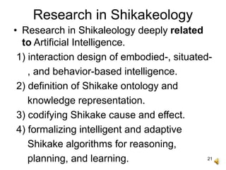 21
Research in Shikakeology
• Research in Shikaleology deeply related
to Artificial Intelligence.
1) interaction design of embodied-, situated-
, and behavior-based intelligence.
2) definition of Shikake ontology and
knowledge representation.
3) codifying Shikake cause and effect.
4) formalizing intelligent and adaptive
Shikake algorithms for reasoning,
planning, and learning.
 