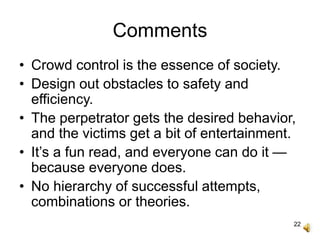 22
Comments
• Crowd control is the essence of society.
• Design out obstacles to safety and
efficiency.
• The perpetrator gets the desired behavior,
and the victims get a bit of entertainment.
• It’s a fun read, and everyone can do it —
because everyone does.
• No hierarchy of successful attempts,
combinations or theories.
 