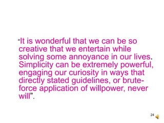 24
“It is wonderful that we can be so
creative that we entertain while
solving some annoyance in our lives.
Simplicity can be extremely powerful,
engaging our curiosity in ways that
directly stated guidelines, or brute-
force application of willpower, never
will”.
 