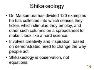 4
Shikakeology
• Dr. Matsumura has divided 120 examples
he has collected into which senses they
tickle, which stimulae they employ, and
other such columns on a spreadsheet to
make it look like a hard science.
• Involves creativity and inspiration, based
on demonstrated need to change the way
people act.
• Shikakeology is observation, not
equations.
 