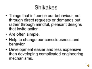 7
Shikakes
• Things that influence our behaviour, not
through direct requests or demands but
rather through mindful, pleasant designs
that invite action.
• Are often simple.
• Help to change our consciousness and
behavior.
• Development easier and less expensive
than developing complicated engineering
mechanisms.
 